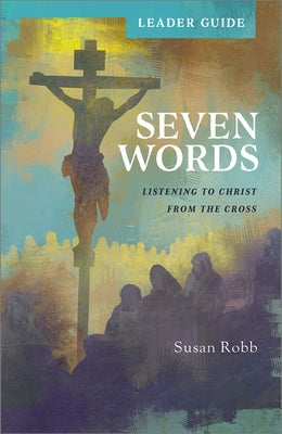 Seven Words Leader Guide: Listening to Christ from the Cross by Robb, Susan