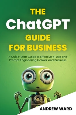 The ChatGPT Guide for Business: A Quick-Start Guide to Effective AI Use and Prompt Engineering In Work and Business by Ward, Andrew