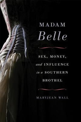 Madam Belle: Sex, Money, and Influence in a Southern Brothel by Wall, Maryjean