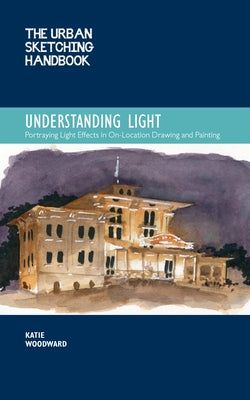 The Urban Sketching Handbook Understanding Light: Portraying Light Effects in On-Location Drawing and Paintingvolume 14 by Woodward, Katie