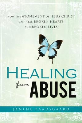 Healing from Abuse: How the Atonement of Jesus Christ Can Heal Broken Hearts and Broken Lives by Baadsgaard, Janene