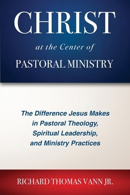 Christ at the Center of Pastoral Ministry: The Difference Jesus Makes in Pastoral Theology, Spiritual Leadership, and Ministry Practices by Vann, Richard Thomas
