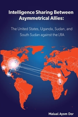 Intelligence Sharing Between Asymmetrical Allies: The US, Uganda, Sudan, and South Sudan Against the LRA by Dor, Malual Ayom