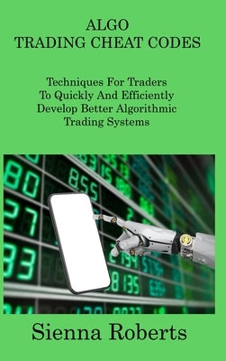 Algo Trading Cheat Codes: Techniques For Traders To Quickly And Efficiently Develop Better Algorithmic Trading Systems by Roberts, Sienna