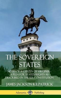 The Sovereign States: Notes of a Citizen of Virginia; A Plea for State's Rights as Described in the U.S. Constitution (Hardcover) by Kilpatrick, James Jackson