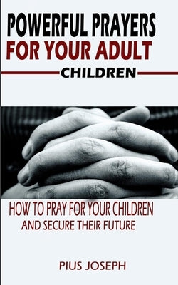 Powerful Prayers for Your Adult Children: How to Pray for Your Children and Secure their Future by Joseph, Pius