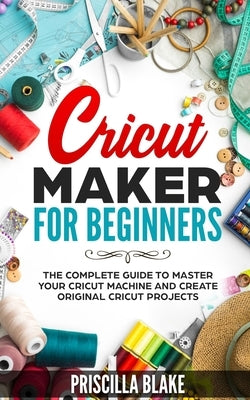 Cricut Maker for Beginners: The Complete Guide to Master your Cricut Machine and Create Original Cricut Projects Paperback Independently Published