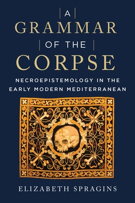 A Grammar of the Corpse: Necroepistemology in the Early Modern Mediterranean by Spragins, Elizabeth
