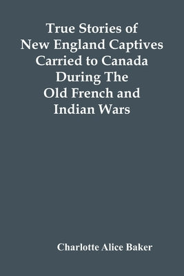 True Stories Of New England Captives Carried To Canada During The Old French And Indian Wars by Alice Baker, Charlotte