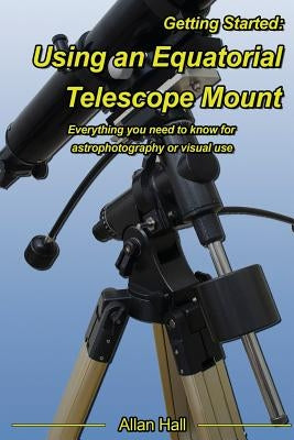 Getting Started: Using an Equatorial Telescope Mount: Everything you need to know for astrophotography or visual use by Hall, Allan