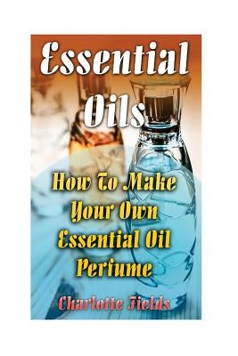 Essential Oils: How To Make Your Own Essential Oil Perfume by Fields, Charlotte