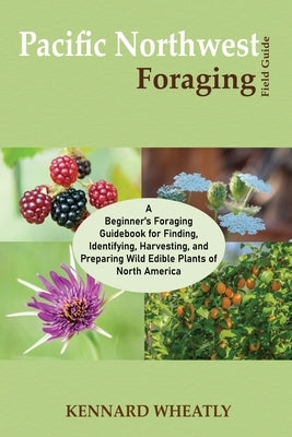 Pacific Northwest Foraging Field Guide: A Beginner's Foraging Guidebook for Finding, Identifying, Harvesting, and Preparing Wild Edible Plants of Nort by Wheatly, Kennard