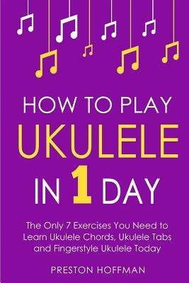 How to Play Ukulele: In 1 Day - The Only 7 Exercises You Need to Learn Ukulele Chords, Ukulele Tabs and Fingerstyle Ukulele Today by Hoffman, Preston