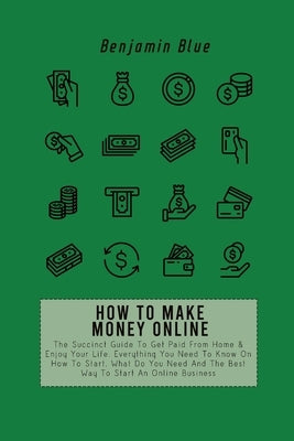 How to Make Money Online: The Succinct Guide To Get Paid From Home & Enjoy Your Life. Everything You Need To Know On How To Start, What Do You N by Blue, Benjamin