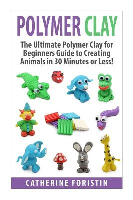 Polymer Clay: The Ultimate Beginners Guide to Creating Animals in 30 Minutes or Less! by Foristin, Catherine