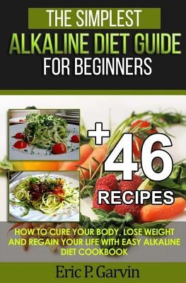 The Simplest Alkaline Diet Guide for Beginners + 46 Easy Recipes: How to Cure Your Body, Lose Weight And Regain Your Life with Easy Alkaline Diet Cook by Garvin, Eric P.