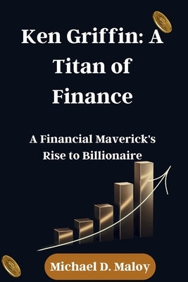 Ken Griffin: A Titan of Finance: A Financial Maverick's Rise to Billionaire by Maloy, Michael D.