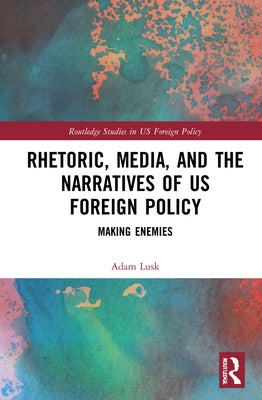 Rhetoric, Media, and the Narratives of US Foreign Policy: Making Enemies by Lusk, Adam