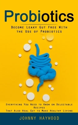 Probiotics: Become Leaky Gut Free With the Use of Probiotics (Everything You Need to Know on Delectable Recipes That Also Heal Gut by Haywood, Johnny