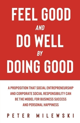 Feel Good and Do Well by Doing Good: A Proposition That Social Entrepreneurship and Corporate Social Responsibility Can Be the Model for Business Succ by Milewski, Peter S.