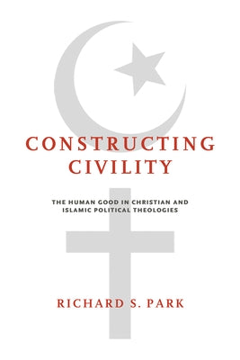 Constructing Civility: The Human Good in Christian and Islamic Political Theologies by Park, Richard S.