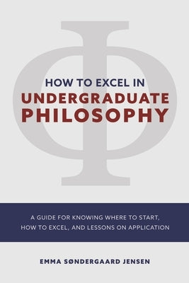 How to Excel in Undergraduate Philosophy: A Guide for Knowing Where to Start, How to Excel, and Lessons on Application by Sondergaard Jensen, Emma