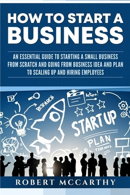How to Start a Business: An Essential Guide to Starting a Small Business from Scratch and Going from Business Idea and Plan to Scaling Up and H Paperback Independently Published