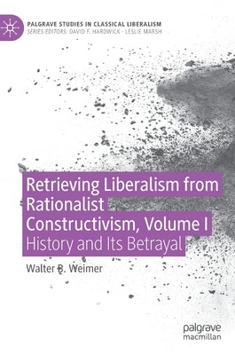 Retrieving Liberalism from Rationalist Constructivism, Volume I: History and Its Betrayal by Weimer, Walter B.