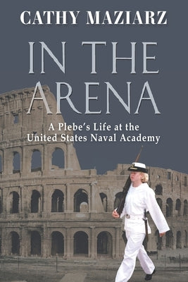 In the Arena: A Plebe's Life at the United States Naval Academy by Maziarz, Cathy