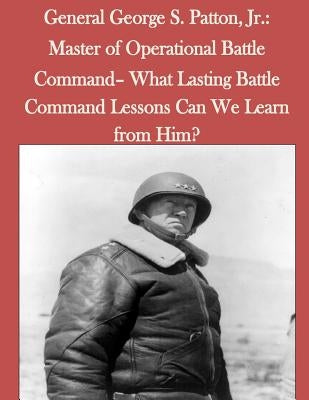 General George S. Patton, Jr.: Master of Operational Battle Command- What Lasting Battle Command Lessons Can We Learn from Him? Paperback Createspace Independent Publishing Platform