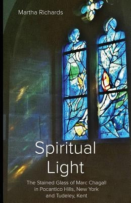 Spiritual Light: The Stained Glass of Marc Chagall in Pocantico Hills, New York and Tudeley, Kent by Richards, Martha