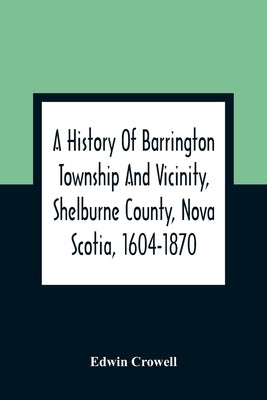 A History Of Barrington Township And Vicinity, Shelburne County, Nova Scotia, 1604-1870; With A Biographical And Genealogical Appendix by Crowell, Edwin