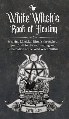 The White Witch's Book of Healing: Weaving Magickal Rituals throughout your Craft for Sacred Healing and Reclamation of the Wild Witch Within by Rose, Carly