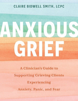 Anxious Grief: A Clinician's Guide to Supporting Grieving Clients Experiencing Anxiety, Panic, and Fear by Bidwell Smith, Claire