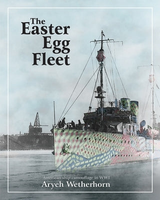 The Easter Egg Fleet: American Ship Camouflage in WWI Paperback Aryeh Wetherhorn