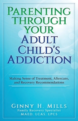 Parenting Through Your Adult Child's Addiction: Making Sense of Treatment, Aftercare, and Recovery Recommendations by Mills, Ginny H.