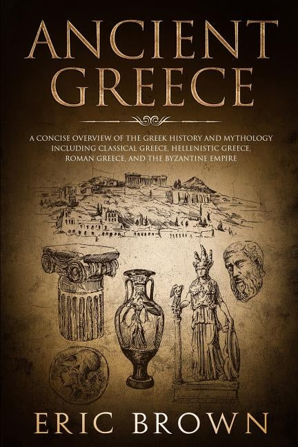 Ancient Greece: A Concise Overview of the Greek History and Mythology Including Classical Greece, Hellenistic Greece, Roman Greece and by Brown, Eric