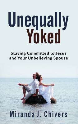 Unequally Yoked: Staying Committed to Jesus and Your Unbelieving Spouse by Chivers, Miranda J.