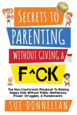 Secrets to Parenting Without Giving a F^ck: The Non-Conformist Playbook to Raising Happy Kids Without Public Meltdowns, Power Struggles, & Punishments by Donnellan, Sue