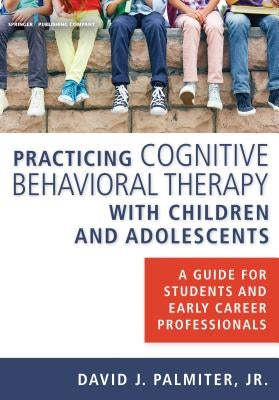 Practicing Cognitive Behavioral Therapy with Children and Adolescents: A Guide for Students and Early Career Professionals by Palmiter Jr, David J.