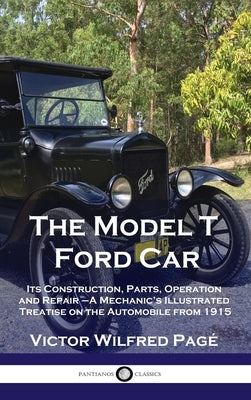 Model T Ford Car: Its Construction, Parts, Operation and Repair - A Mechanic's Illustrated Treatise on the Automobile from 1915 by Pagé, Victor Wilfred