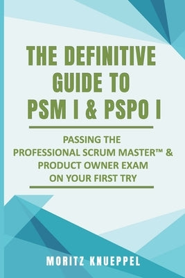 The Definitive Guide to PSM I and PSPO I: Passing the Professional Scrum(TM) Master and Product Owner Exams on Your First Try. by Knueppel, Moritz