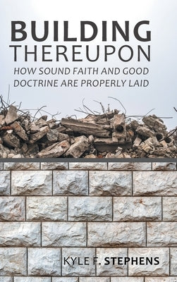 Building Thereupon: How Sound Faith and Good Doctrine Are Properly Laid by Stephens, Kyle F.