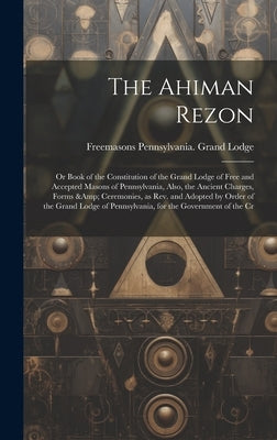 The Ahiman Rezon: Or Book of the Constitution of the Grand Lodge of Free and Accepted Masons of Pennsylvania, Also, the Ancient Charges, by Lodge, Freemasons Pennsylvania Grand