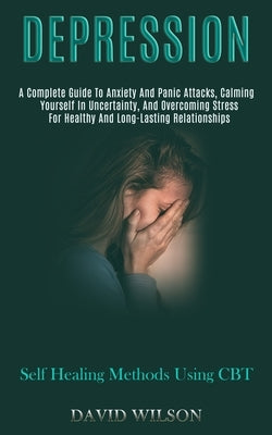 Depression: A Complete Guide to Anxiety and Panic Attacks, Calming Yourself in Uncertainty, and Overcoming Stress for Healthy and by Wilson, David