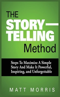 The Storytelling Method: Steps to Maximize a Simple Story and Make It Powerful, Inspiring, and Unforgettable by Morris, Matt