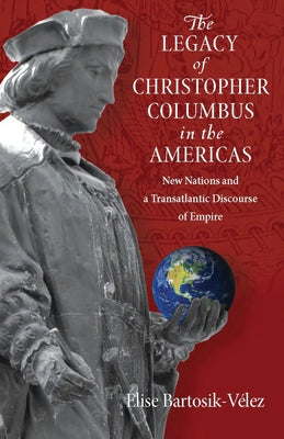 The Legacy of Christopher Columbus in the Americas: New Nations and a Transatlantic Discourse of Empire by Bartosik-Velez, Elise