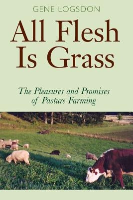 All Flesh Is Grass: The Pleasures and Promises of Pasture Farming by Logsdon, Gene