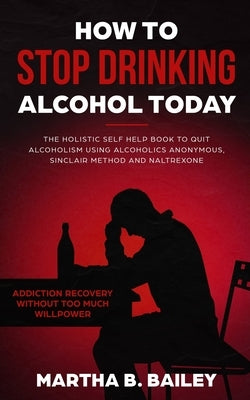 How To Stop Drinking Alcohol Today: The Holistic Self Help Book To Quit Alcoholism Using Alcoholics Anonymous, Sinclair Method and Naltrexone (Addicti by Bailey, Martha B.