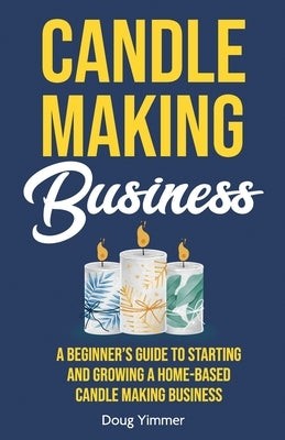 Candle Making Business: A Beginner's Guide to Starting and Growing a Home-Based Candle Making Business by Yimmer, Doug